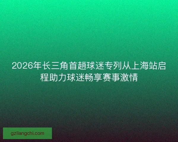 2026年长三角首趟球迷专列从上海站启程助力球迷畅享赛事激情