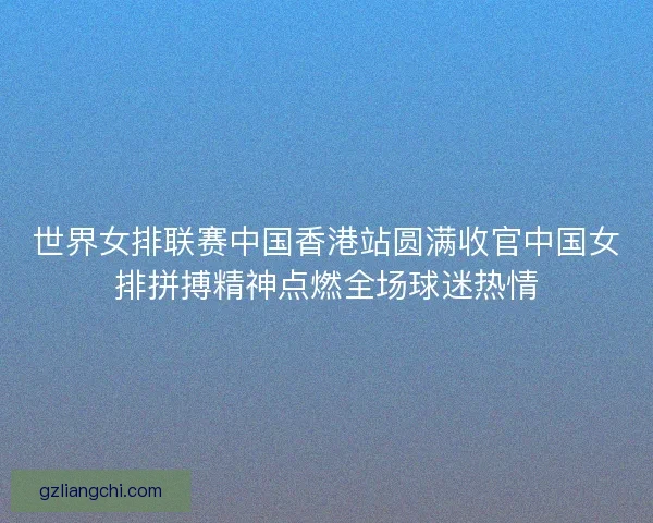 世界女排联赛中国香港站圆满收官中国女排拼搏精神点燃全场球迷热情