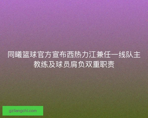 同曦篮球官方宣布西热力江兼任一线队主教练及球员肩负双重职责