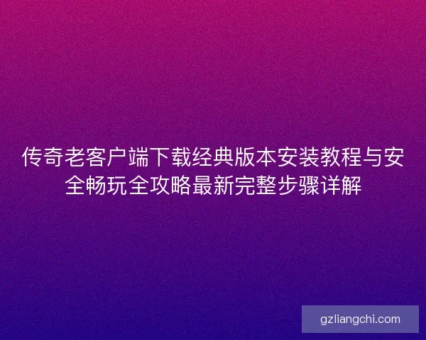 传奇老客户端下载经典版本安装教程与安全畅玩全攻略最新完整步骤详解