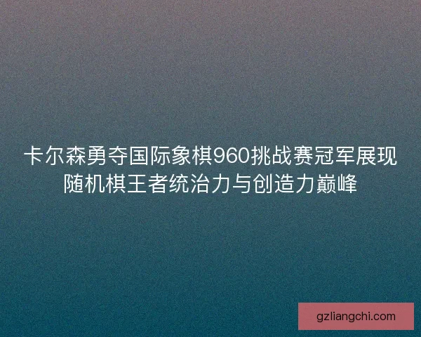 卡尔森勇夺国际象棋960挑战赛冠军展现随机棋王者统治力与创造力巅峰
