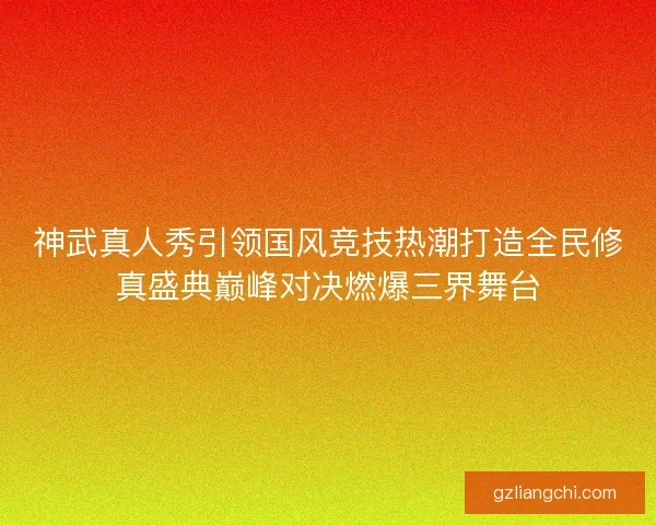 神武真人秀引领国风竞技热潮打造全民修真盛典巅峰对决燃爆三界舞台