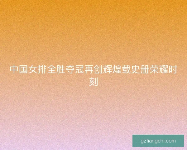 中国女排全胜夺冠再创辉煌载史册荣耀时刻